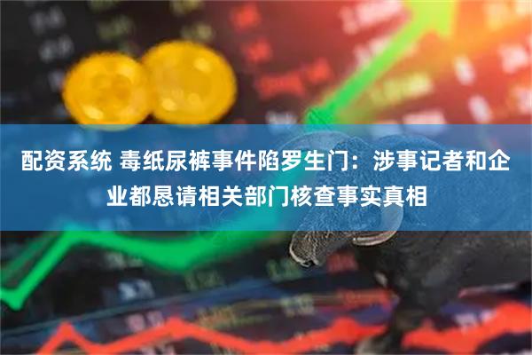 配资系统 毒纸尿裤事件陷罗生门：涉事记者和企业都恳请相关部门核查事实真相