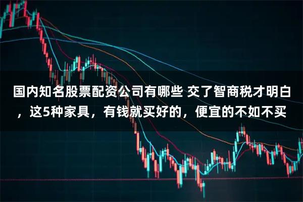 国内知名股票配资公司有哪些 交了智商税才明白，这5种家具，有钱就买好的，便宜的不如不买