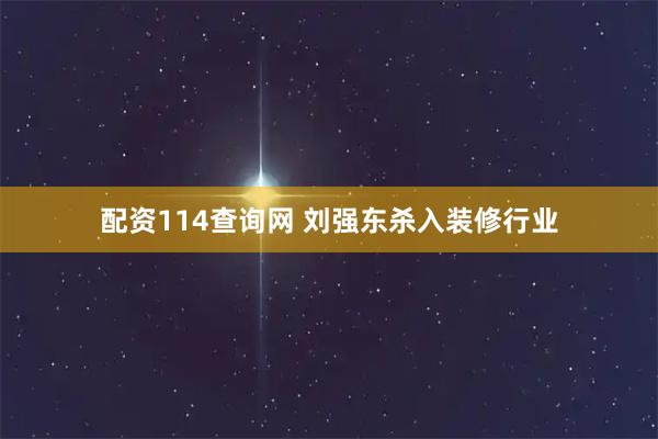 配资114查询网 刘强东杀入装修行业