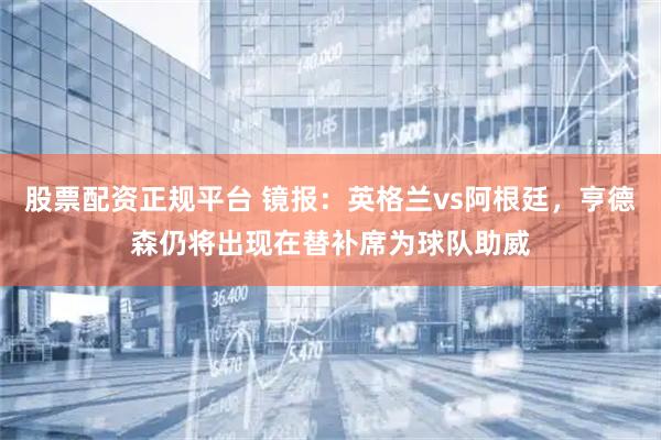 股票配资正规平台 镜报：英格兰vs阿根廷，亨德森仍将出现在替补席为球队助威