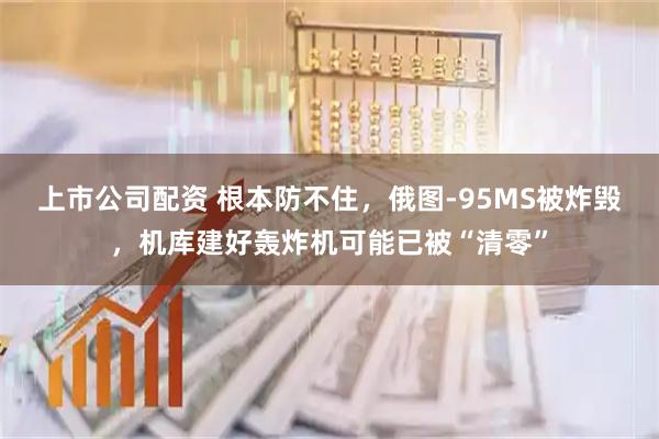 上市公司配资 根本防不住,俄图-95MS被炸毁,机库建好轰炸机可能已被“清零”